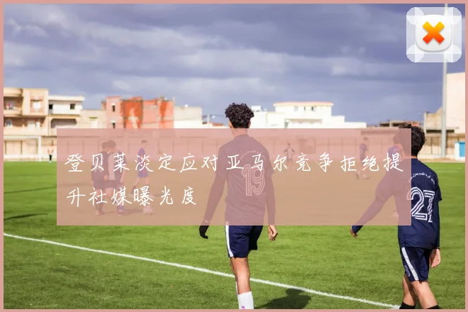 登贝莱淡定应对亚马尔竞争拒绝提升社媒曝光度