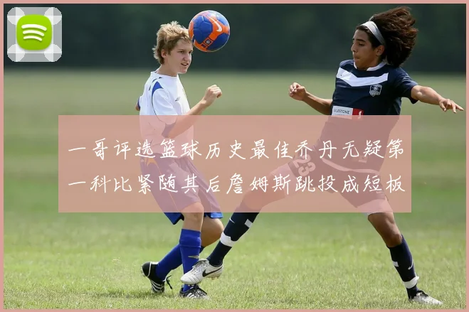 一哥评选篮球历史最佳乔丹无疑第一科比紧随其后詹姆斯跳投成短板