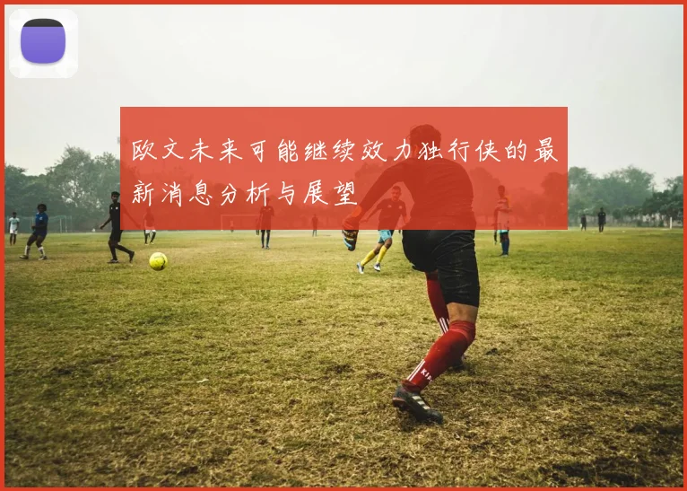 欧文未来可能继续效力独行侠的最新消息分析与展望
