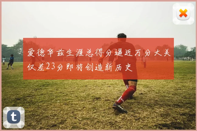 爱德华兹生涯总得分逼近万分大关仅差23分即将创造新历史