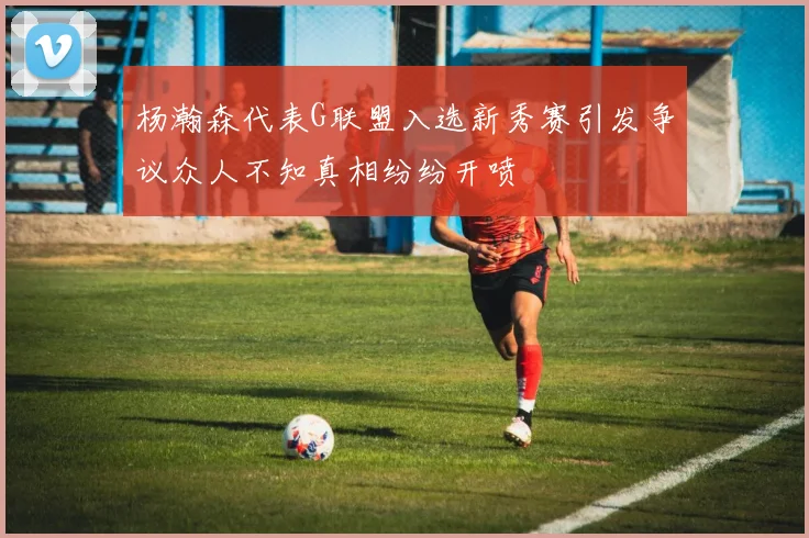 杨瀚森代表G联盟入选新秀赛引发争议众人不知真相纷纷开喷