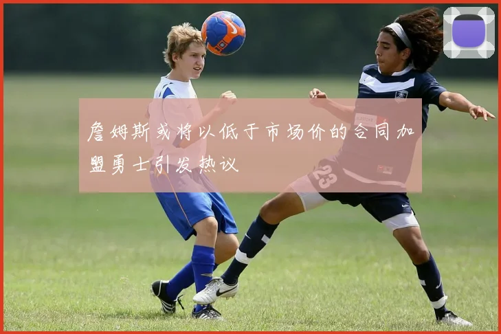 詹姆斯或将以低于市场价的合同加盟勇士引发热议
