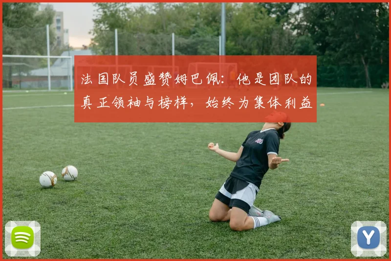法国队员盛赞姆巴佩：他是团队的真正领袖与榜样，始终为集体利益考虑