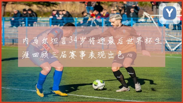 内马尔坦言34岁将迎最后世界杯生涯回顾三届赛事表现出色