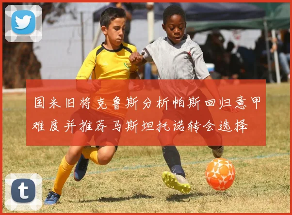 国米旧将克鲁斯分析帕斯回归意甲难度并推荐马斯坦托诺转会选择