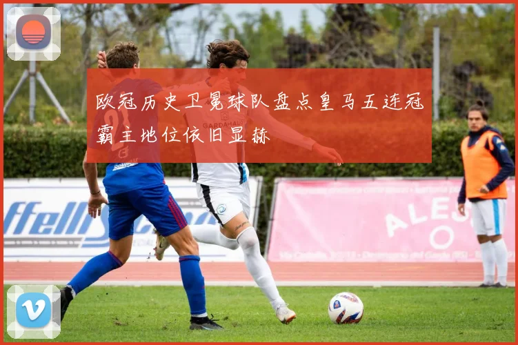 欧冠历史卫冕球队盘点皇马五连冠霸主地位依旧显赫