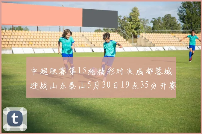中超联赛第15轮精彩对决成都蓉城迎战山东泰山5月30日19点35分开赛