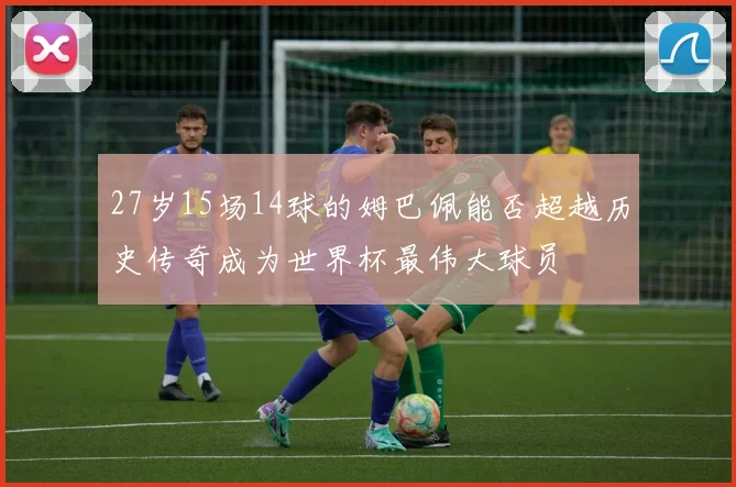 27岁15场14球的姆巴佩能否超越历史传奇成为世界杯最伟大球员