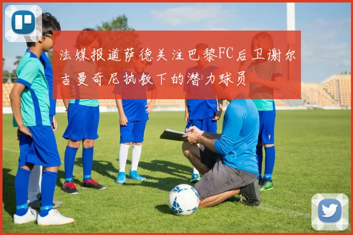 法媒报道萨德关注巴黎FC后卫谢尔吉曼奇尼执教下的潜力球员