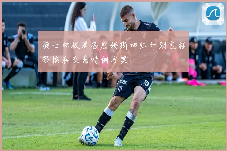 骑士积极筹备詹姆斯回归计划包括签换和交易特例方案