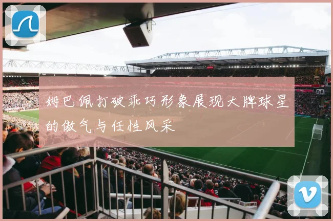 姆巴佩打破乖巧形象展现大牌球星的傲气与任性风采