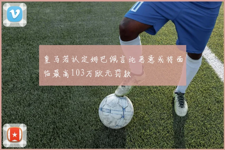 皇马若认定姆巴佩言论恶意或将面临最高103万欧元罚款