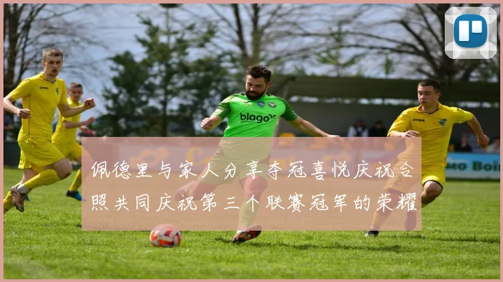 佩德里与家人分享夺冠喜悦庆祝合照共同庆祝第三个联赛冠军的荣耀时刻