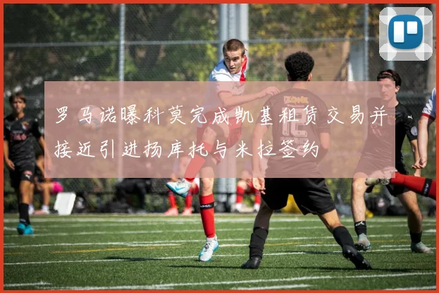 罗马诺曝科莫完成凯基租赁交易并接近引进扬库托与米拉签约