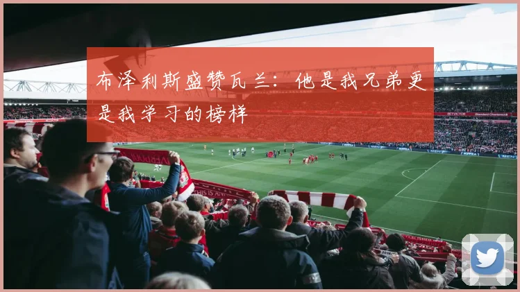 布泽利斯盛赞瓦兰：他是我兄弟更是我学习的榜样