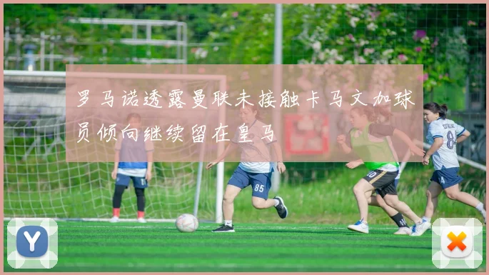 罗马诺透露曼联未接触卡马文加球员倾向继续留在皇马