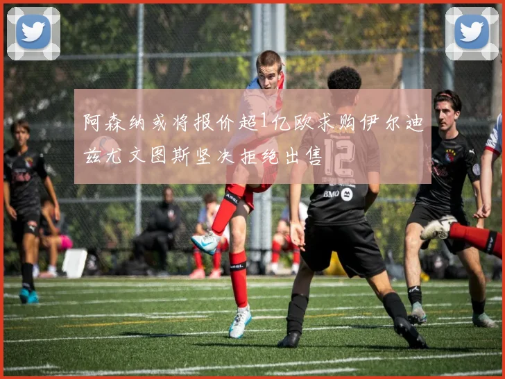 阿森纳或将报价超1亿欧求购伊尔迪兹尤文图斯坚决拒绝出售