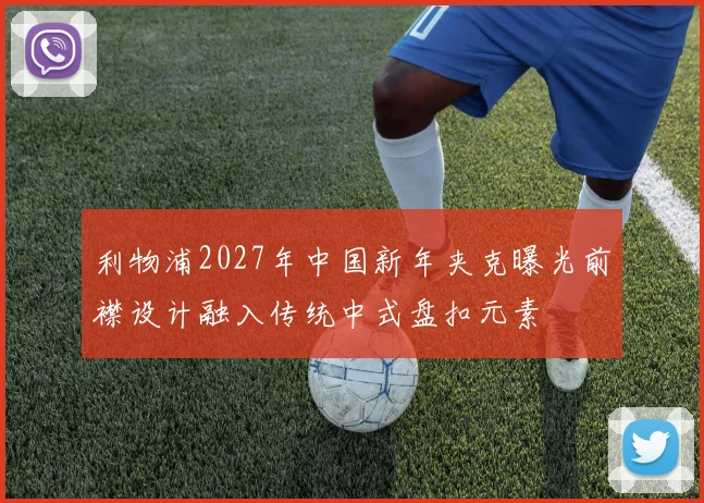利物浦2027年中国新年夹克曝光前襟设计融入传统中式盘扣元素