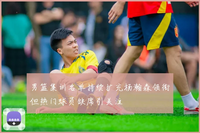 男篮集训名单持续扩充杨瀚森领衔但热门球员缺席引关注
