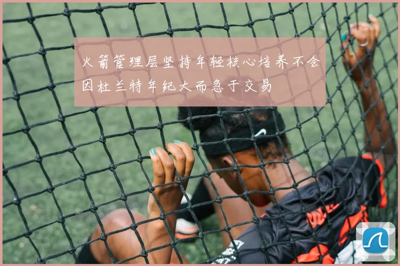 火箭管理层坚持年轻核心培养不会因杜兰特年纪大而急于交易