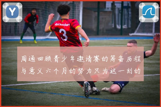 周通回顾青少年邀请赛的筹备历程与意义六个月的努力只为这一刻的精彩