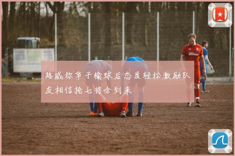 路威称华子输球后态度轻松激励队友相信抢七将会到来