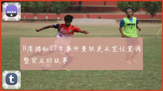 B席揭秘17年事件曼联更衣室位置调整背后的故事